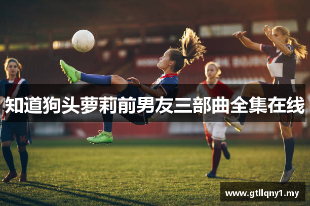 知道狗头萝莉前男友三部曲全集在线